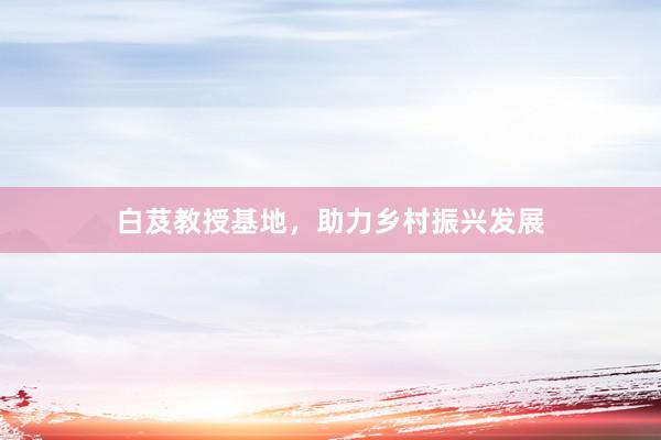 白芨教授基地，助力乡村振兴发展
